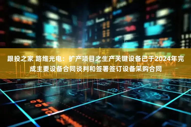 跟投之家 路维光电：扩产项目之生产关键设备已于2024年完成主要设备合同谈判和签署签订设备采购合同