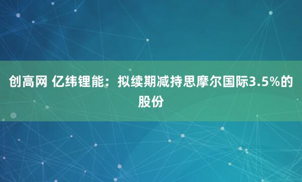 创高网 亿纬锂能：拟续期减持思摩尔国际3.5%的股份