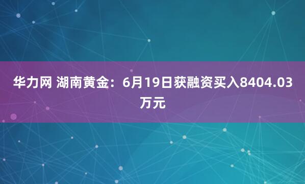 华力网 湖南黄金：6月19日获融资买入8404.03万元