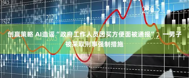 创赢策略 AI造谣“政府工作人员因买方便面被通报”，一男子被采取刑事强制措施