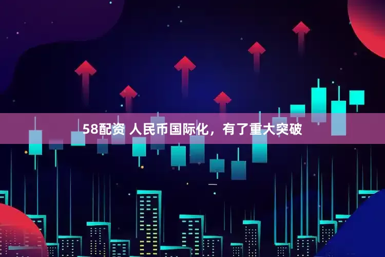 58配资 人民币国际化，有了重大突破
