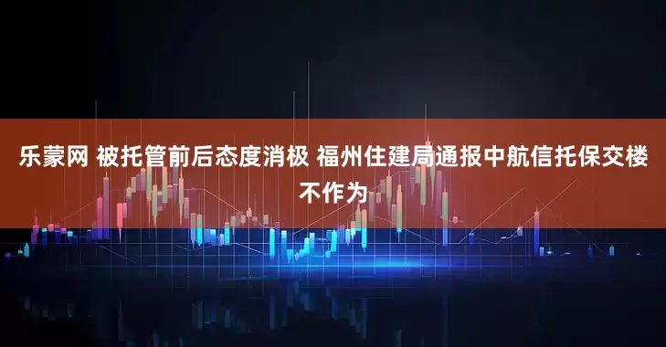 乐蒙网 被托管前后态度消极 福州住建局通报中航信托保交楼不作为