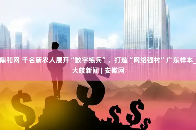 鼎和网 千名新农人展开“数字练兵”，打造“网络强村”广东样本_大皖新闻 | 安徽网