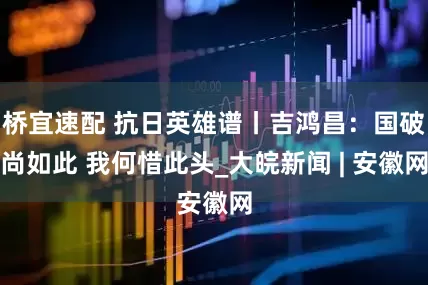 桥宜速配 抗日英雄谱丨吉鸿昌：国破尚如此 我何惜此头_大皖新闻 | 安徽网
