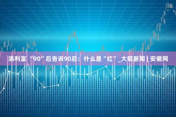 添利富 “90”后告诉90后：什么是“红”_大皖新闻 | 安徽网