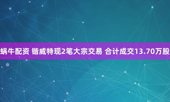 蜗牛配资 锴威特现2笔大宗交易 合计成交13.70万股
