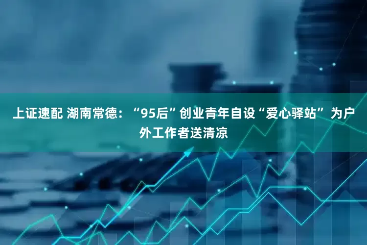 上证速配 湖南常德：“95后”创业青年自设“爱心驿站” 为户外工作者送清凉
