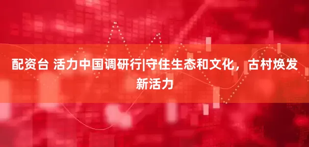 配资台 活力中国调研行|守住生态和文化，古村焕发新活力