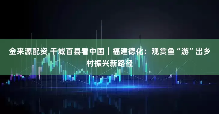 金来源配资 千城百县看中国｜福建德化：观赏鱼“游”出乡村振兴新路径