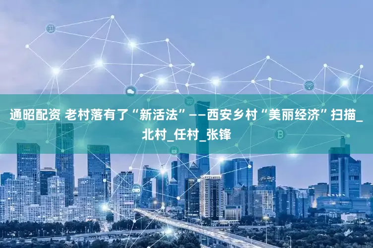 通昭配资 老村落有了“新活法”——西安乡村“美丽经济”扫描_北村_任村_张锋