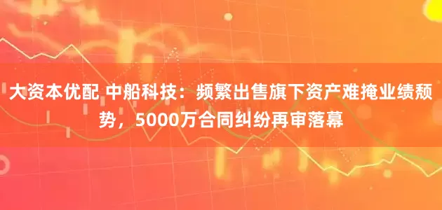 大资本优配 中船科技：频繁出售旗下资产难掩业绩颓势，5000万合同纠纷再审落幕