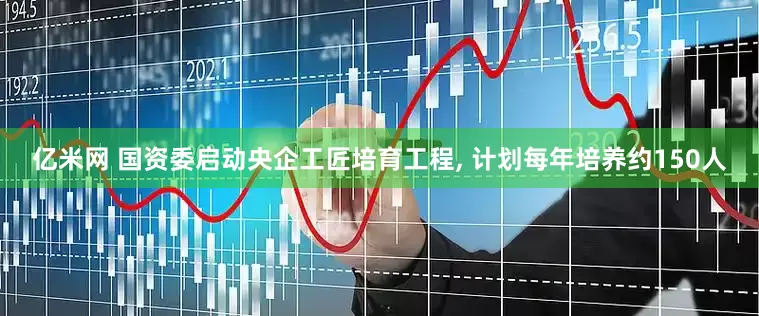 亿米网 国资委启动央企工匠培育工程, 计划每年培养约150人