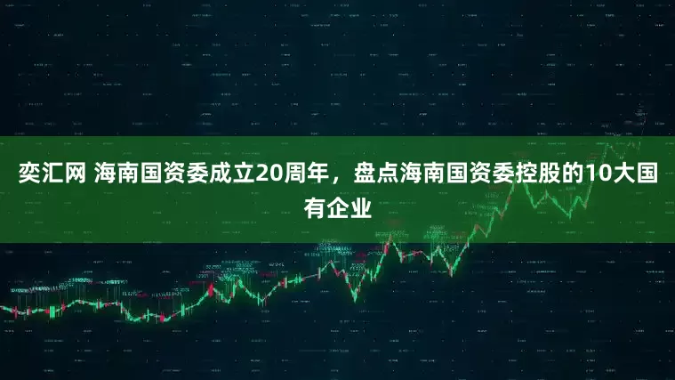 奕汇网 海南国资委成立20周年，盘点海南国资委控股的10大国有企业