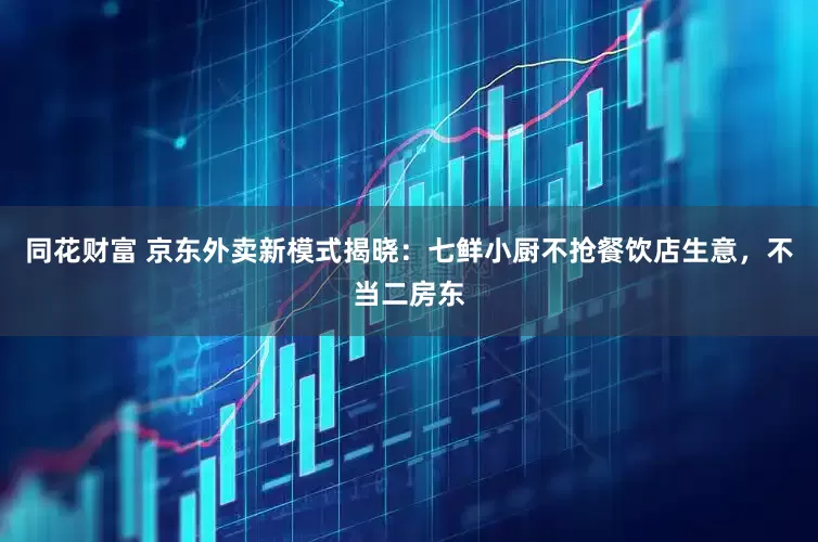 同花财富 京东外卖新模式揭晓：七鲜小厨不抢餐饮店生意，不当二房东