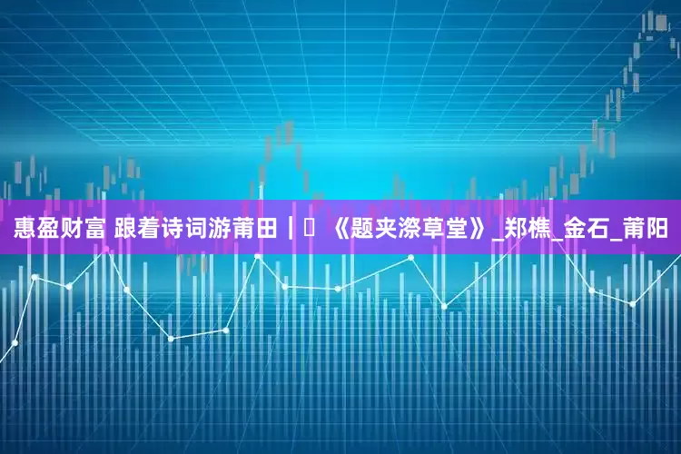 惠盈财富 跟着诗词游莆田｜⑱《题夹漈草堂》_郑樵_金石_莆阳