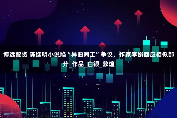 博远配资 陈继明小说陷“异曲同工”争议，作家李娟回应相似部分_作品_白银_敦煌