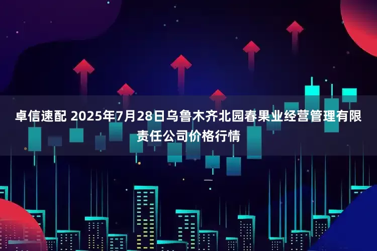 卓信速配 2025年7月28日乌鲁木齐北园春果业经营管理有限责任公司价格行情