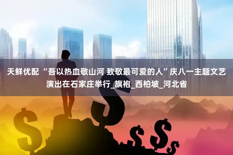 天鲜优配 “吾以热血敬山河 致敬最可爱的人”庆八一主题文艺演出在石家庄举行_旗袍_西柏坡_河北省