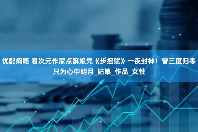 优配痢略 易次元作家点酥娘凭《步摇赋》一夜封神！曾三度归零只为心中明月_姑娘_作品_女性